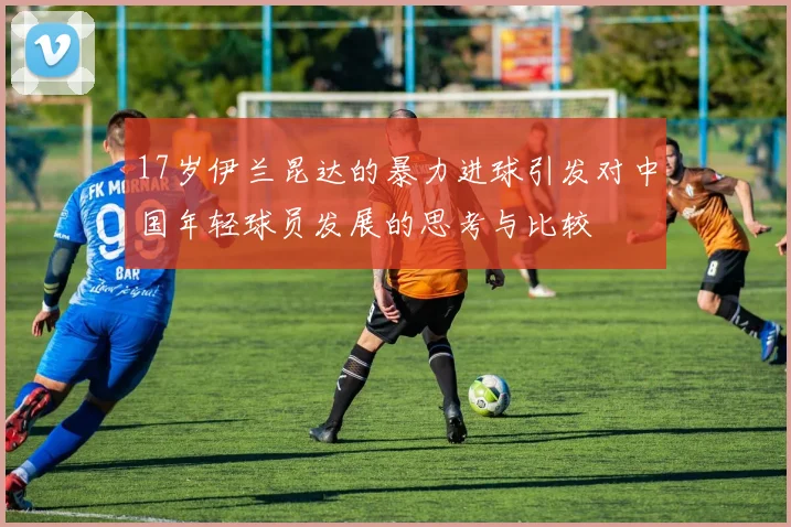 17岁伊兰昆达的暴力进球引发对中国年轻球员发展的思考与比较