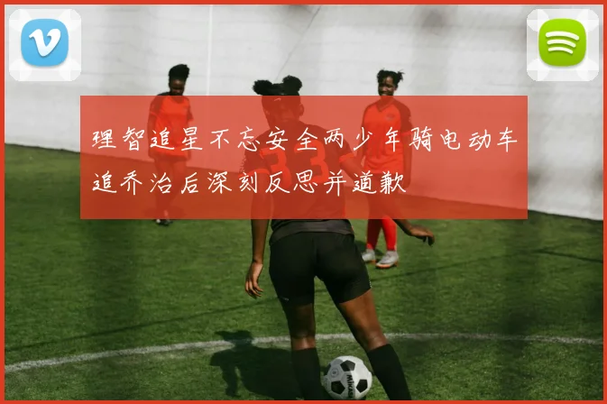 理智追星不忘安全两少年骑电动车追乔治后深刻反思并道歉