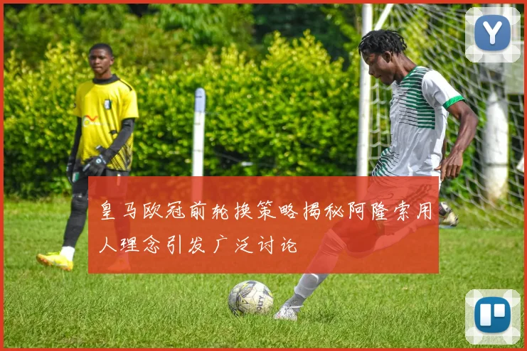 皇马欧冠前轮换策略揭秘阿隆索用人理念引发广泛讨论