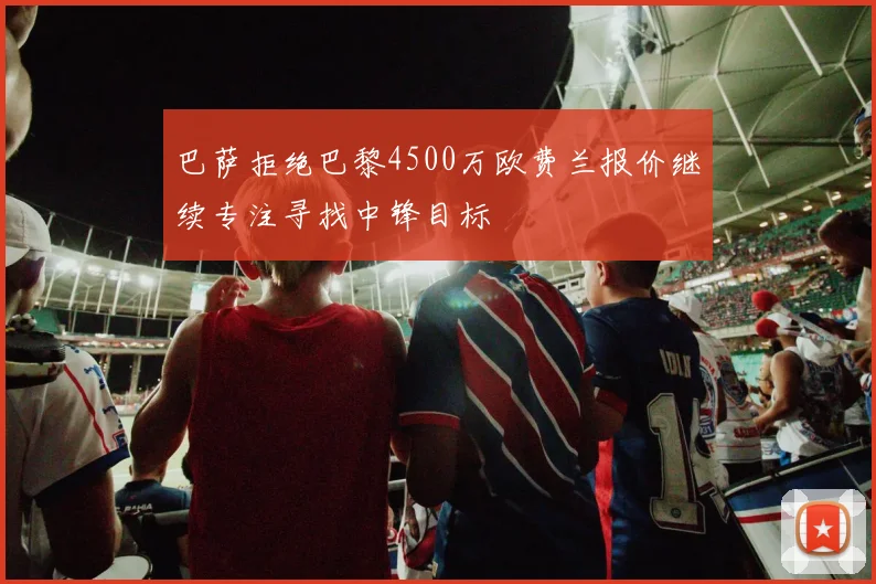 巴萨拒绝巴黎4500万欧费兰报价继续专注寻找中锋目标