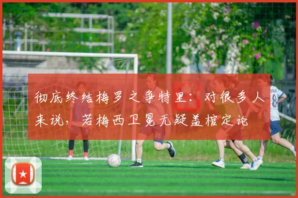 彻底终结梅罗之争特里：对很多人来说，若梅西卫冕无疑盖棺定论