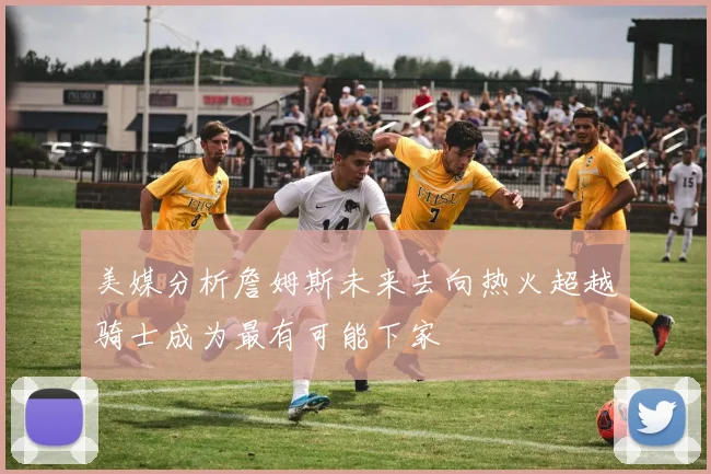 美媒分析詹姆斯未来去向热火超越骑士成为最有可能下家