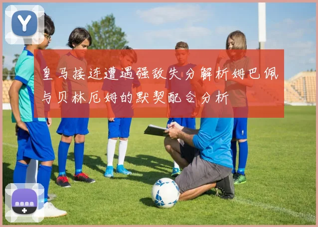 皇马接连遭遇强敌失分解析姆巴佩与贝林厄姆的默契配合分析